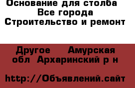 Основание для столба - Все города Строительство и ремонт » Другое   . Амурская обл.,Архаринский р-н